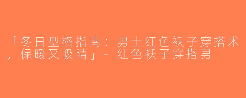 「冬日型格指南：男士红色袄子穿搭术，保暖又吸睛」-红色袄子穿搭男