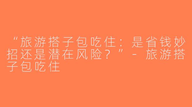“旅游搭子包吃住：是省钱妙招还是潜在风险？”-旅游搭子包吃住