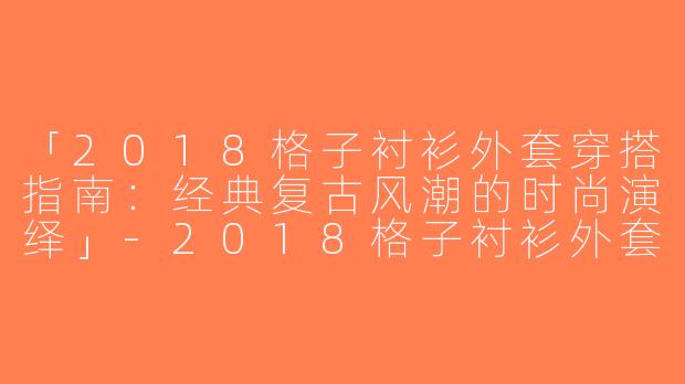 「2018格子衬衫外套穿搭指南：经典复古风潮的时尚演绎」-2018格子衬衫外套穿搭