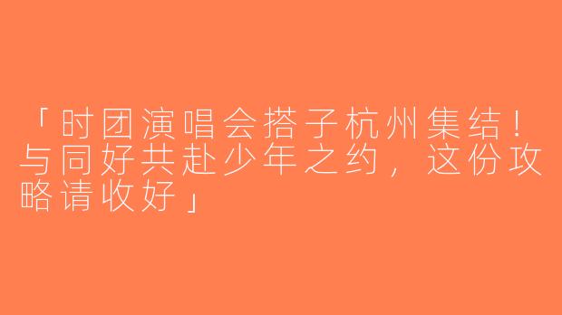 「时团演唱会搭子杭州集结！与同好共赴少年之约，这份攻略请收好」