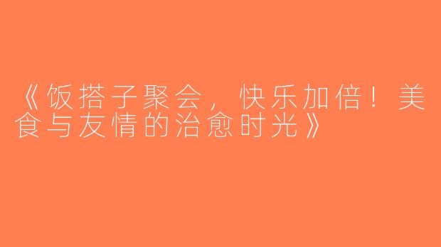 《饭搭子聚会，快乐加倍！美食与友情的治愈时光》