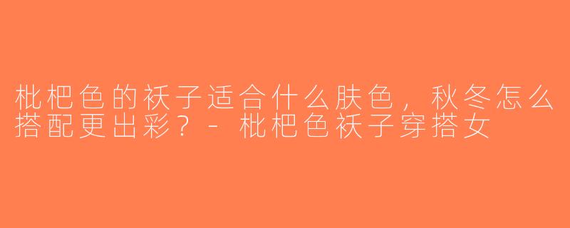 枇杷色的袄子适合什么肤色，秋冬怎么搭配更出彩？-枇杷色袄子穿搭女