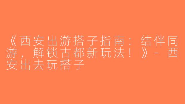 《西安出游搭子指南：结伴同游，解锁古都新玩法！》-西安出去玩搭子