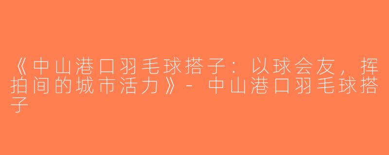 《中山港口羽毛球搭子：以球会友，挥拍间的城市活力》-中山港口羽毛球搭子