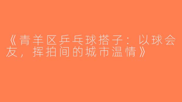 《青羊区乒乓球搭子：以球会友，挥拍间的城市温情》