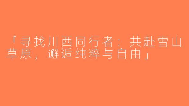 「寻找川西同行者：共赴雪山草原，邂逅纯粹与自由」
