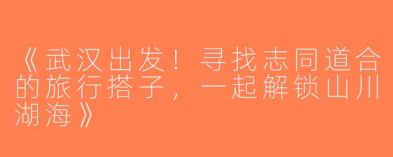 《武汉出发！寻找志同道合的旅行搭子，一起解锁山川湖海》
