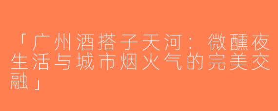 「广州酒搭子天河：微醺夜生活与城市烟火气的完美交融」