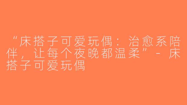 “床搭子可爱玩偶：治愈系陪伴，让每个夜晚都温柔”-床搭子可爱玩偶