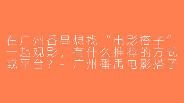 在广州番禺想找“电影搭子”一起观影，有什么推荐的方式或平台？-广州番禺电影搭子