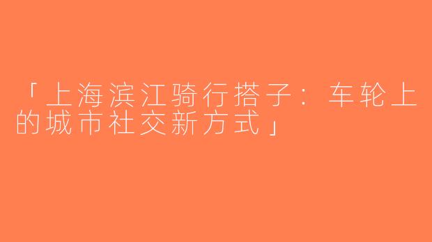 「上海滨江骑行搭子：车轮上的城市社交新方式」