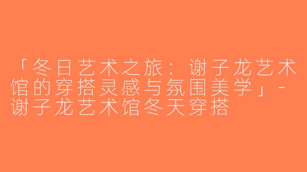 「冬日艺术之旅：谢子龙艺术馆的穿搭灵感与氛围美学」-谢子龙艺术馆冬天穿搭