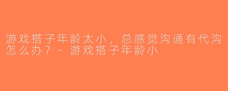 游戏搭子年龄太小，总感觉沟通有代沟怎么办？-游戏搭子年龄小