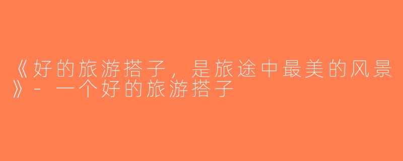 《好的旅游搭子，是旅途中最美的风景》-一个好的旅游搭子