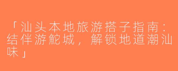 「汕头本地旅游搭子指南：结伴游鮀城，解锁地道潮汕味」
