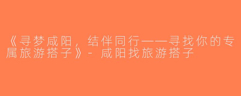 《寻梦咸阳，结伴同行——寻找你的专属旅游搭子》-咸阳找旅游搭子