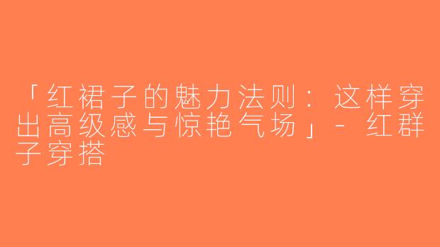 「红裙子的魅力法则：这样穿出高级感与惊艳气场」-红群子穿搭