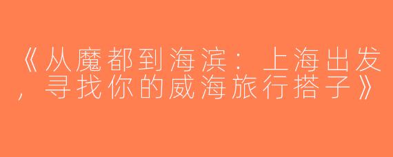 《从魔都到海滨：上海出发，寻找你的威海旅行搭子》