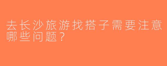去长沙旅游找搭子需要注意哪些问题？