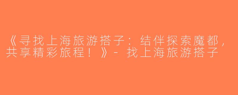 《寻找上海旅游搭子：结伴探索魔都，共享精彩旅程！》-找上海旅游搭子