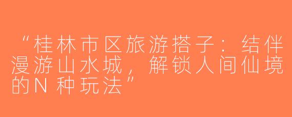 “桂林市区旅游搭子：结伴漫游山水城，解锁人间仙境的N种玩法”