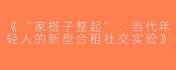 《“家搭子整起”：当代年轻人的新型合租社交实验》