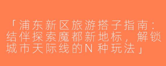 「浦东新区旅游搭子指南：结伴探索魔都新地标，解锁城市天际线的N种玩法」