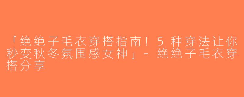 「绝绝子毛衣穿搭指南！5种穿法让你秒变秋冬氛围感女神」-绝绝子毛衣穿搭分享