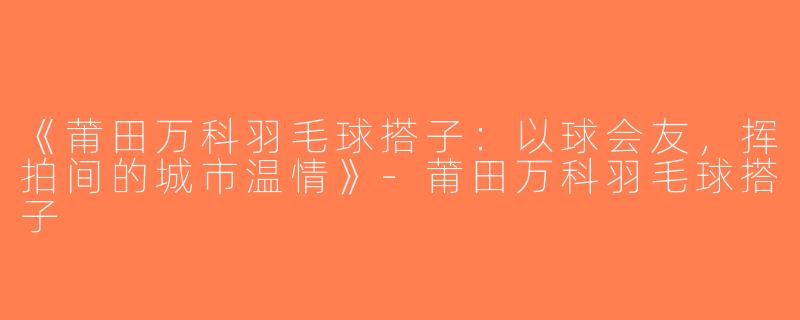 《莆田万科羽毛球搭子：以球会友，挥拍间的城市温情》-莆田万科羽毛球搭子