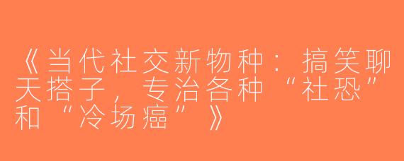 《当代社交新物种：搞笑聊天搭子，专治各种“社恐”和“冷场癌”》