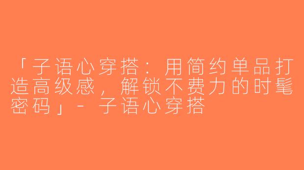 「子语心穿搭：用简约单品打造高级感，解锁不费力的时髦密码」-子语心穿搭