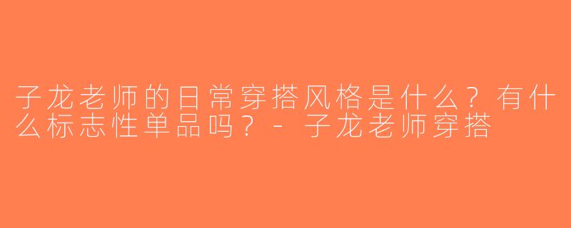 子龙老师的日常穿搭风格是什么？有什么标志性单品吗？-子龙老师穿搭