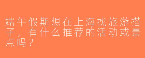 端午假期想在上海找旅游搭子，有什么推荐的活动或景点吗？