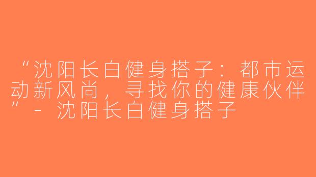 “沈阳长白健身搭子：都市运动新风尚，寻找你的健康伙伴”-沈阳长白健身搭子