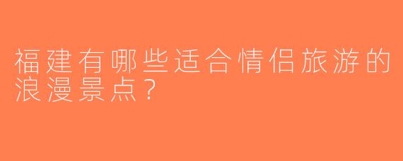 福建有哪些适合情侣旅游的浪漫景点？