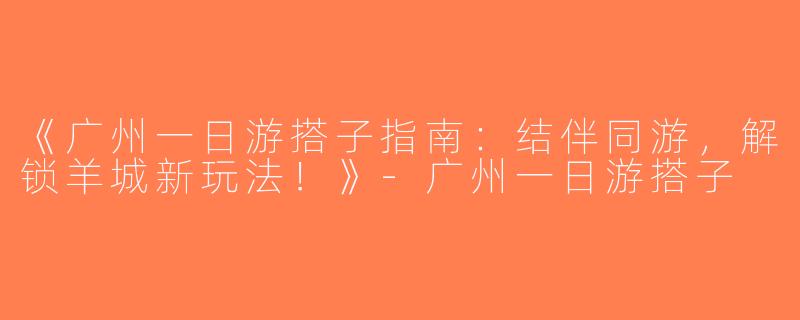 《广州一日游搭子指南：结伴同游，解锁羊城新玩法！》-广州一日游搭子
