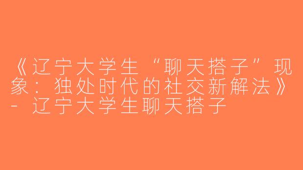 《辽宁大学生“聊天搭子”现象：独处时代的社交新解法》-辽宁大学生聊天搭子