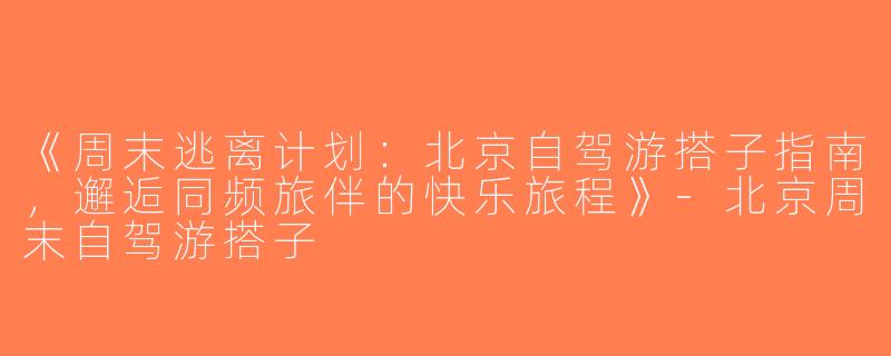 《周末逃离计划：北京自驾游搭子指南，邂逅同频旅伴的快乐旅程》-北京周末自驾游搭子