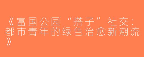 《富国公园“搭子”社交：都市青年的绿色治愈新潮流》