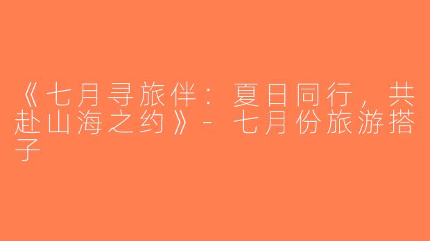 《七月寻旅伴：夏日同行，共赴山海之约》-七月份旅游搭子