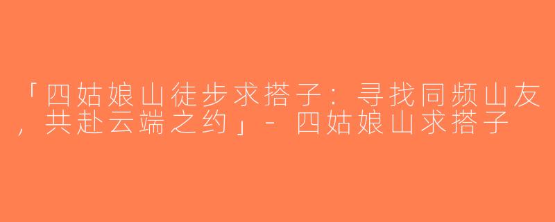 「四姑娘山徒步求搭子：寻找同频山友，共赴云端之约」-四姑娘山求搭子