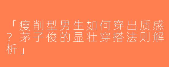 「瘦削型男生如何穿出质感？茅子俊的显壮穿搭法则解析」