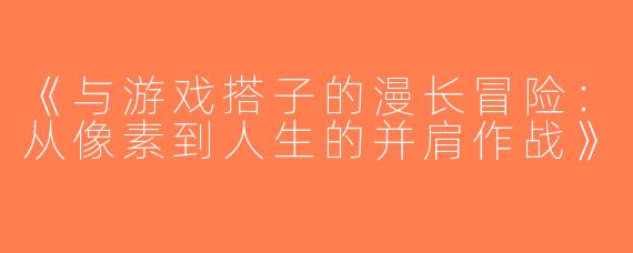 《与游戏搭子的漫长冒险：从像素到人生的并肩作战》