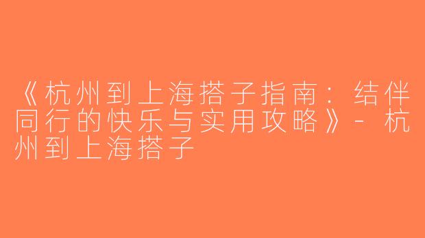 《杭州到上海搭子指南：结伴同行的快乐与实用攻略》-杭州到上海搭子