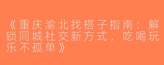 《重庆渝北找搭子指南：解锁同城社交新方式，吃喝玩乐不孤单》