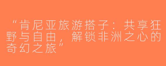 “肯尼亚旅游搭子：共享狂野与自由，解锁非洲之心的奇幻之旅”