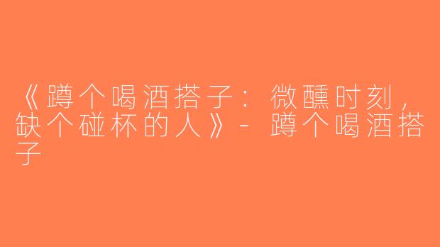 《蹲个喝酒搭子：微醺时刻，缺个碰杯的人》-蹲个喝酒搭子