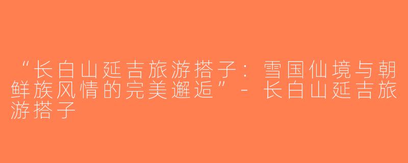 “长白山延吉旅游搭子：雪国仙境与朝鲜族风情的完美邂逅”-长白山延吉旅游搭子