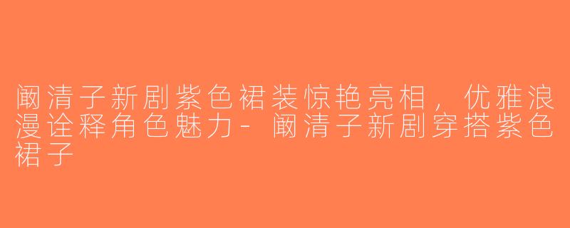 阚清子新剧紫色裙装惊艳亮相，优雅浪漫诠释角色魅力-阚清子新剧穿搭紫色裙子