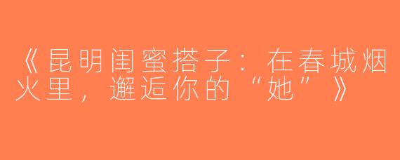 《昆明闺蜜搭子：在春城烟火里，邂逅你的“她”》